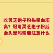 吃灵芝孢子粉头晕血压高？服用灵芝孢子粉后会头晕吗需要注意什么