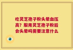 吃灵芝孢子粉头晕血压高？服用灵芝孢子粉后会头晕吗需要注意什么