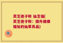 灵芝孢子粉 仙芝福(灵芝孢子粉：提升健康福祉的仙草良品)