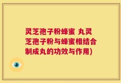 灵芝孢子粉蜂蜜 丸灵芝孢子粉与蜂蜜相结合制成丸的功效与作用)
