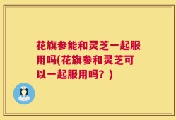 花旗参能和灵芝一起服用吗(花旗参和灵芝可以一起服用吗？)