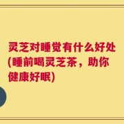 灵芝对睡觉有什么好处(睡前喝灵芝茶，助你健康好眠)
