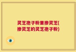 灵芝孢子粉里掺灵芝(掺灵芝的灵芝孢子粉)