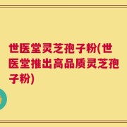 世医堂灵芝孢子粉(世医堂推出高品质灵芝孢子粉)