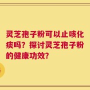 灵芝孢子粉可以止咳化痰吗？探讨灵芝孢子粉的健康功效？