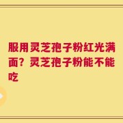 服用灵芝孢子粉红光满面？灵芝孢子粉能不能吃