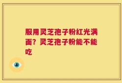 服用灵芝孢子粉红光满面？灵芝孢子粉能不能吃