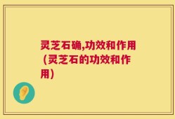 灵芝石确,功效和作用 (灵芝石的功效和作用)