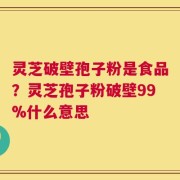 灵芝破壁孢子粉是食品？灵芝孢子粉破壁99%什么意思