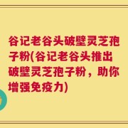 谷记老谷头破壁灵芝孢子粉(谷记老谷头推出破壁灵芝孢子粉，助你增强免疫力)
