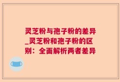 灵芝粉与孢子粉的差异_灵芝粉和孢子粉的区别：全面解析两者差异