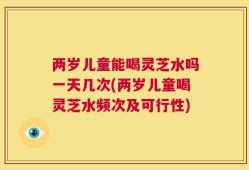 两岁儿童能喝灵芝水吗一天几次(两岁儿童喝灵芝水频次及可行性)