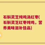 石斛灵芝炖鸡汤红枣(石斛灵芝红枣炖鸡，营养美味滋补佳品)