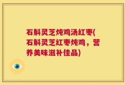 石斛灵芝炖鸡汤红枣(石斛灵芝红枣炖鸡，营养美味滋补佳品)