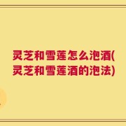 灵芝和雪莲怎么泡酒(灵芝和雪莲酒的泡法)