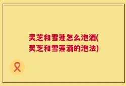 灵芝和雪莲怎么泡酒(灵芝和雪莲酒的泡法)
