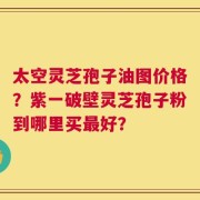 太空灵芝孢子油图价格？紫一破壁灵芝孢子粉到哪里买最好？