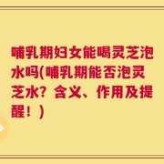 哺乳期妇女能喝灵芝泡水吗(哺乳期能否泡灵芝水？含义、作用及提醒！)