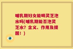 哺乳期妇女能喝灵芝泡水吗(哺乳期能否泡灵芝水？含义、作用及提醒！)