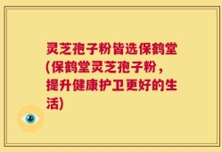 灵芝孢子粉皆选保鹤堂(保鹤堂灵芝孢子粉，提升健康护卫更好的生活)