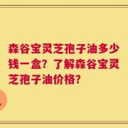 森谷宝灵芝孢子油多少钱一盒？了解森谷宝灵芝孢子油价格？