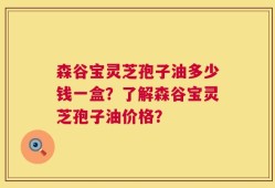 森谷宝灵芝孢子油多少钱一盒？了解森谷宝灵芝孢子油价格？