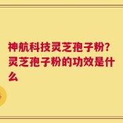 神航科技灵芝孢子粉？灵芝孢子粉的功效是什么