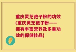 重庆灵芝孢子粉的功效(重庆灵芝孢子粉——拥有丰富营养及多重功效的保健佳品)