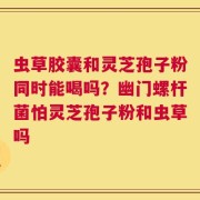 虫草胶囊和灵芝孢子粉同时能喝吗？幽门螺杆菌怕灵芝孢子粉和虫草吗
