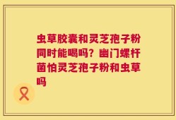 虫草胶囊和灵芝孢子粉同时能喝吗？幽门螺杆菌怕灵芝孢子粉和虫草吗
