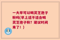 一大早可以喝灵芝孢子粉吗(早上适不适合喝灵芝孢子粉？建议时间来了！)