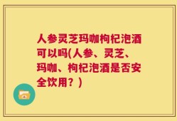 人参灵芝玛咖枸杞泡酒可以吗(人参、灵芝、玛咖、枸杞泡酒是否安全饮用？)