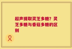 超声提取灵芝多糖？灵芝多糖与香菇多糖的区别