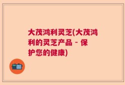 大茂鸿利灵芝(大茂鸿利的灵芝产品 - 保护您的健康)