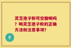 灵芝孢子粉可空腹喝吗？喝灵芝孢子粉的正确方法和注意事项？