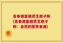 吉参源富硒灵芝孢子粉(吉参源富硒灵芝孢子粉：自然的营养来源)