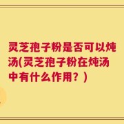 灵芝孢子粉是否可以炖汤(灵芝孢子粉在炖汤中有什么作用？)