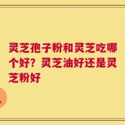 灵芝孢子粉和灵芝吃哪个好？灵芝油好还是灵芝粉好