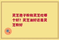 灵芝孢子粉和灵芝吃哪个好？灵芝油好还是灵芝粉好