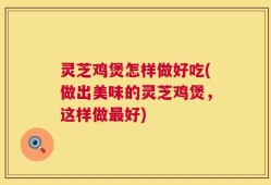 灵芝鸡煲怎样做好吃(做出美味的灵芝鸡煲，这样做最好)