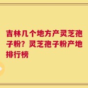吉林几个地方产灵芝孢子粉？灵芝孢子粉产地排行榜