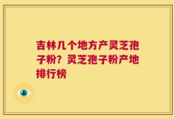 吉林几个地方产灵芝孢子粉？灵芝孢子粉产地排行榜