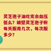 灵芝孢子油吃完会血压低么？破壁灵芝孢子粉每天服用几次，每次服多少？