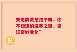 安惠牌灵芝孢子粉，你不知道的滋养之道，见证奇妙变化”
