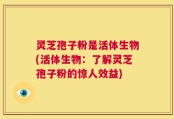 灵芝孢子粉是活体生物(活体生物：了解灵芝孢子粉的惊人效益)