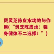 煲灵芝陈皮水功效与作用(“灵芝陈皮水：强身健体不二选择！”)