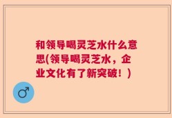 和领导喝灵芝水什么意思(领导喝灵芝水，企业文化有了新突破！)