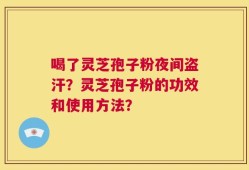 喝了灵芝孢子粉夜间盗汗？灵芝孢子粉的功效和使用方法？