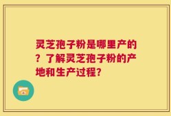 灵芝孢子粉是哪里产的？了解灵芝孢子粉的产地和生产过程？