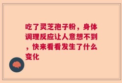 吃了灵芝孢子粉，身体调理反应让人意想不到，快来看看发生了什么变化